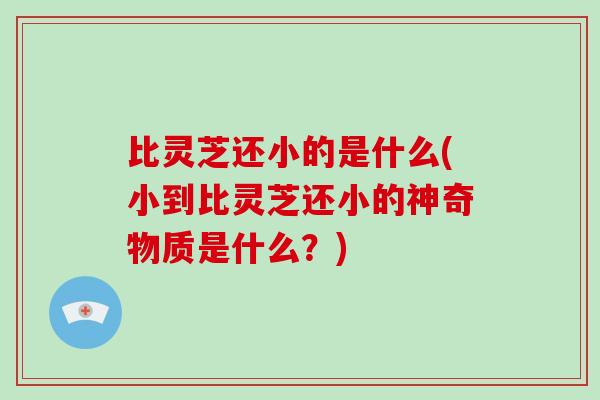 比灵芝还小的是什么(小到比灵芝还小的神奇物质是什么？)