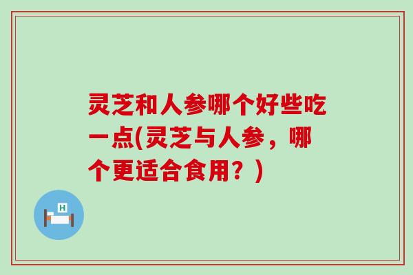 灵芝和人参哪个好些吃一点(灵芝与人参，哪个更适合食用？)