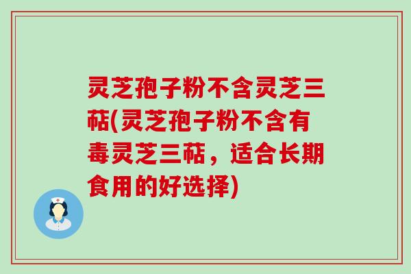 灵芝孢子粉不含灵芝三萜(灵芝孢子粉不含有毒灵芝三萜，适合长期食用的好选择)