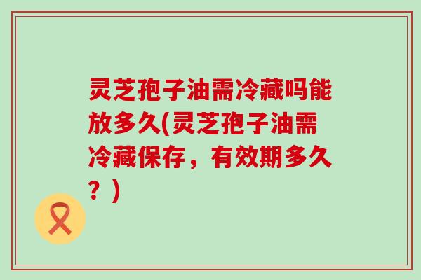 灵芝孢子油需冷藏吗能放多久(灵芝孢子油需冷藏保存，有效期多久？)