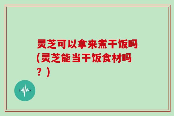 灵芝可以拿来煮干饭吗(灵芝能当干饭食材吗？)