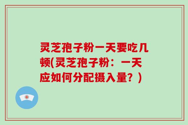 灵芝孢子粉一天要吃几顿(灵芝孢子粉：一天应如何分配摄入量？)