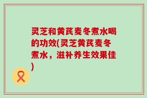 灵芝和黄芪麦冬煮水喝的功效(灵芝黄芪麦冬煮水，滋补养生效果佳)