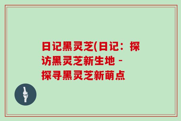 日记黑灵芝(日记：探访黑灵芝新生地 - 探寻黑灵芝新萌点