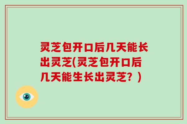 灵芝包开口后几天能长出灵芝(灵芝包开口后几天能生长出灵芝？)