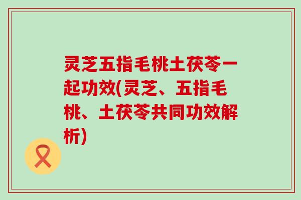 灵芝五指毛桃土茯苓一起功效(灵芝、五指毛桃、土茯苓共同功效解析)