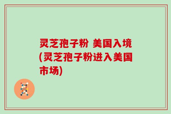 灵芝孢子粉 美国入境(灵芝孢子粉进入美国市场)