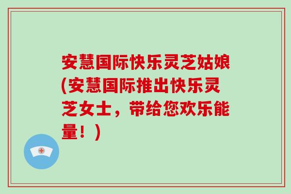 安慧国际快乐灵芝姑娘(安慧国际推出快乐灵芝女士，带给您欢乐能量！)