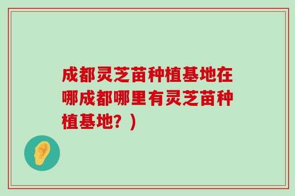 成都灵芝苗种植基地在哪成都哪里有灵芝苗种植基地？)