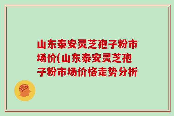 山东泰安灵芝孢子粉市场价(山东泰安灵芝孢子粉市场价格走势分析