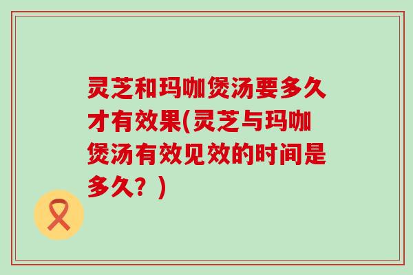 灵芝和玛咖煲汤要多久才有效果(灵芝与玛咖煲汤有效见效的时间是多久？)