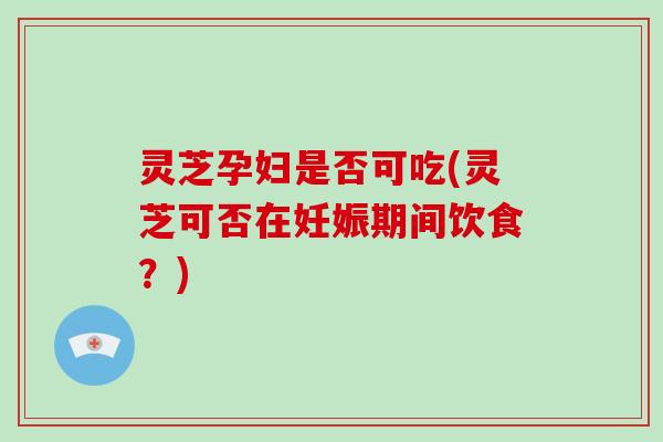 灵芝孕妇是否可吃(灵芝可否在妊娠期间饮食？)