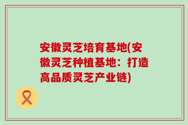 安徽灵芝培育基地(安徽灵芝种植基地：打造高品质灵芝产业链)