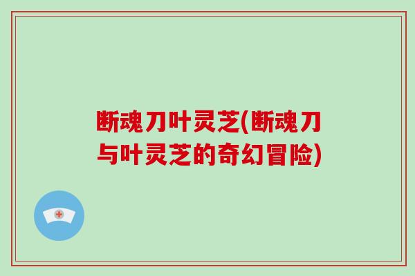 断魂刀叶灵芝(断魂刀与叶灵芝的奇幻冒险)