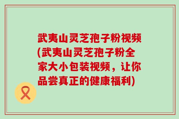 武夷山灵芝孢子粉视频(武夷山灵芝孢子粉全家大小包装视频，让你品尝真正的健康福利)