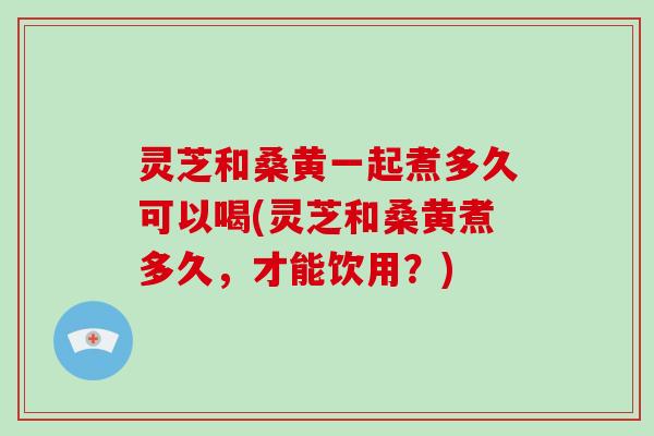 灵芝和桑黄一起煮多久可以喝(灵芝和桑黄煮多久，才能饮用？)