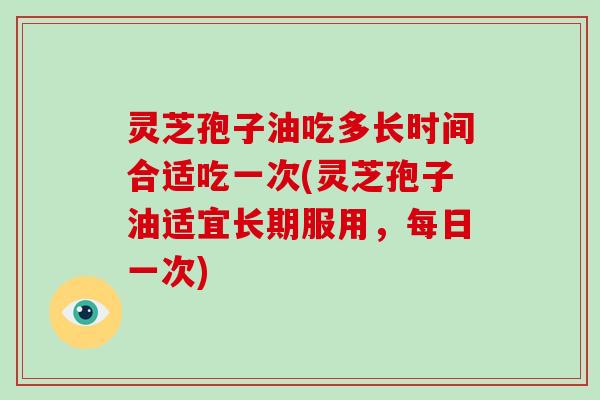 灵芝孢子油吃多长时间合适吃一次(灵芝孢子油适宜长期服用，每日一次)