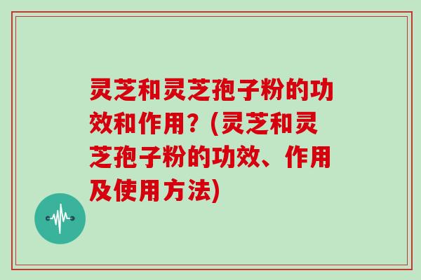 灵芝和灵芝孢子粉的功效和作用？(灵芝和灵芝孢子粉的功效、作用及使用方法)