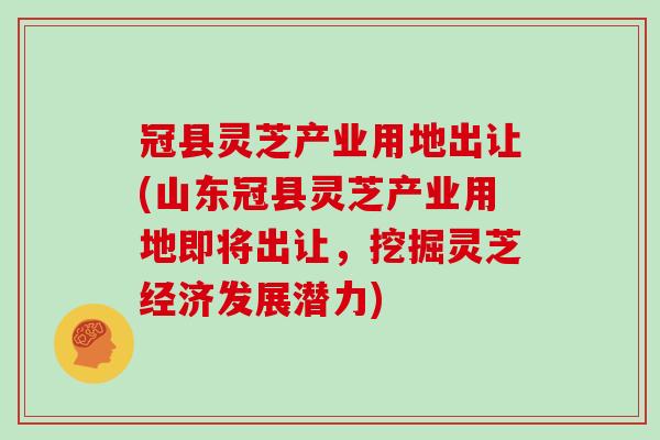 冠县灵芝产业用地出让(山东冠县灵芝产业用地即将出让，挖掘灵芝经济发展潜力)