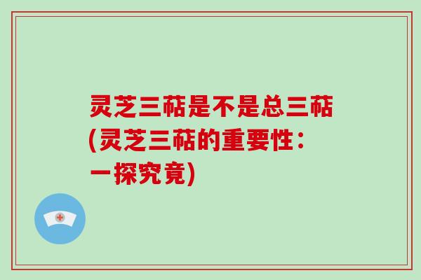 灵芝三萜是不是总三萜(灵芝三萜的重要性：一探究竟)