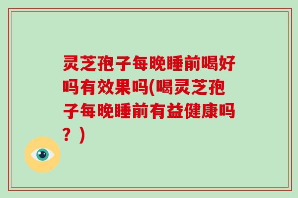 灵芝孢子每晚睡前喝好吗有效果吗(喝灵芝孢子每晚睡前有益健康吗？)