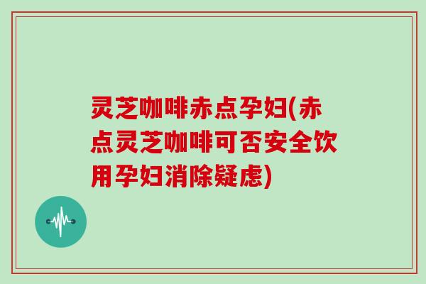 灵芝咖啡赤点孕妇(赤点灵芝咖啡可否安全饮用孕妇消除疑虑)