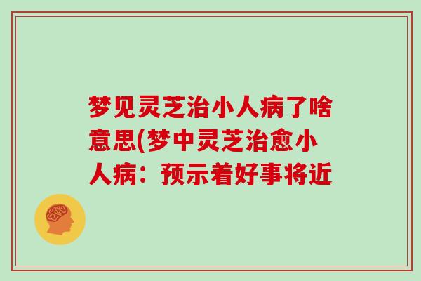 梦见灵芝小人了啥意思(梦中灵芝愈小人：预示着好事将近