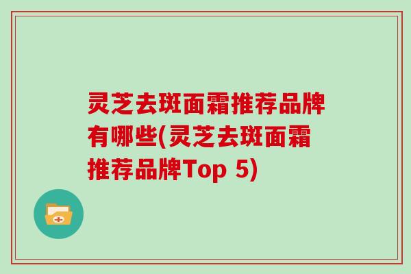 灵芝去斑面霜推荐品牌有哪些(灵芝去斑面霜推荐品牌Top 5)