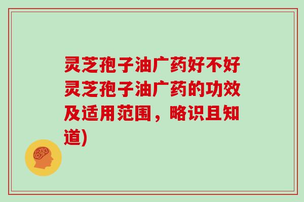 灵芝孢子油广药好不好灵芝孢子油广药的功效及适用范围，略识且知道)