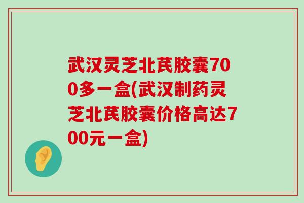 武汉灵芝北芪胶囊700多一盒(武汉制药灵芝北芪胶囊价格高达700元一盒)