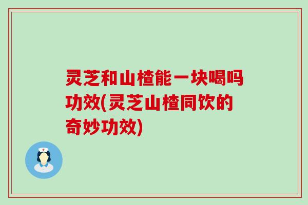 灵芝和山楂能一块喝吗功效(灵芝山楂同饮的奇妙功效)