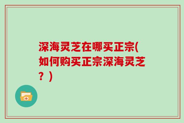 深海灵芝在哪买正宗(如何购买正宗深海灵芝？)