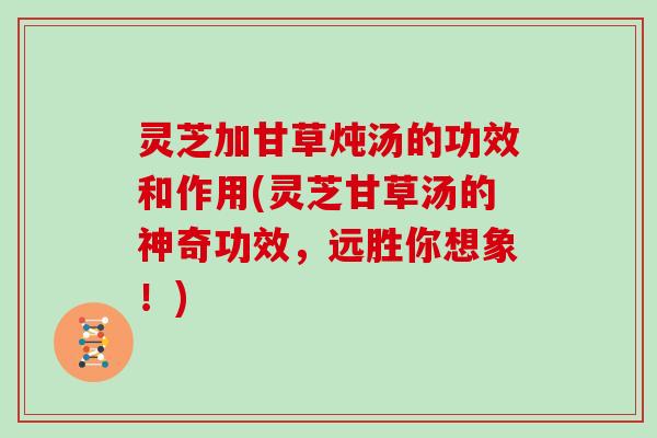 灵芝加甘草炖汤的功效和作用(灵芝甘草汤的神奇功效，远胜你想象！)