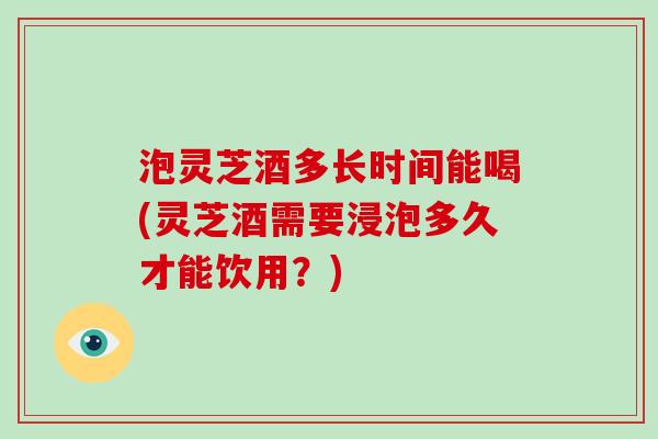 泡灵芝酒多长时间能喝(灵芝酒需要浸泡多久才能饮用？)