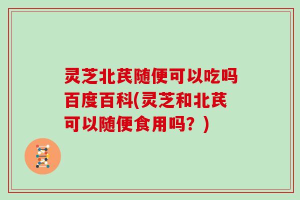 灵芝北芪随便可以吃吗百度百科(灵芝和北芪可以随便食用吗？)