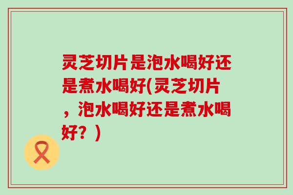 灵芝切片是泡水喝好还是煮水喝好(灵芝切片，泡水喝好还是煮水喝好？)