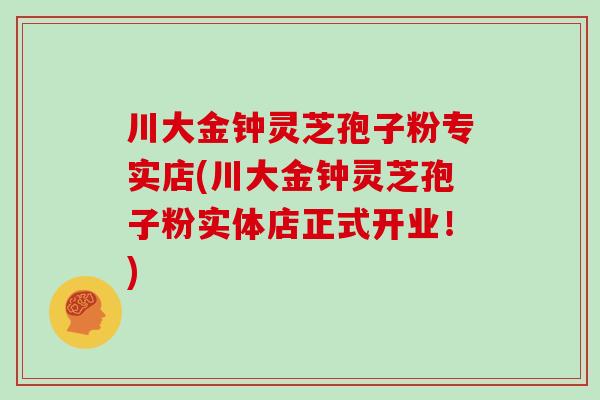 川大金钟灵芝孢子粉专实店(川大金钟灵芝孢子粉实体店正式开业！)