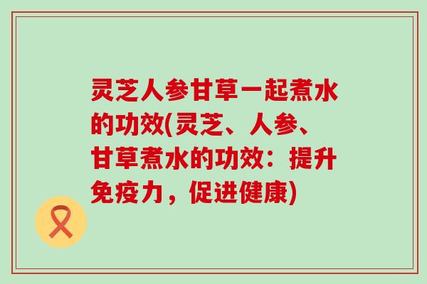 灵芝人参甘草一起煮水的功效(灵芝、人参、甘草煮水的功效：提升免疫力，促进健康)