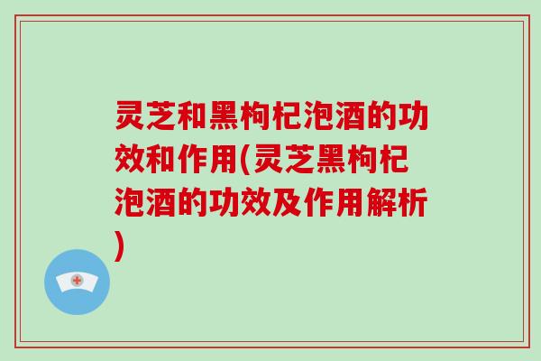 灵芝和黑枸杞泡酒的功效和作用(灵芝黑枸杞泡酒的功效及作用解析)