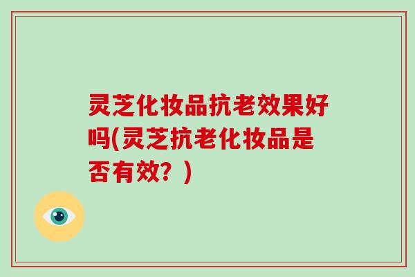 灵芝化妆品抗老效果好吗(灵芝抗老化妆品是否有效？)