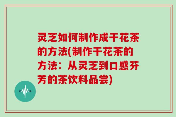 灵芝如何制作成干花茶的方法(制作干花茶的方法：从灵芝到口感芬芳的茶饮料品尝)