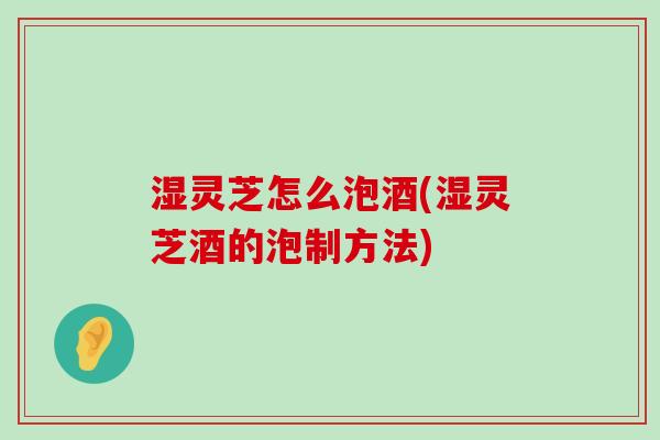 湿灵芝怎么泡酒(湿灵芝酒的泡制方法)