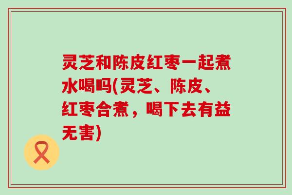 灵芝和陈皮红枣一起煮水喝吗(灵芝、陈皮、红枣合煮，喝下去有益无害)