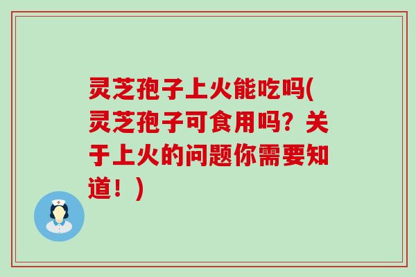 灵芝孢子上火能吃吗(灵芝孢子可食用吗？关于上火的问题你需要知道！)