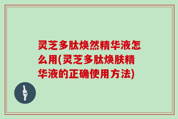 灵芝多肽焕然精华液怎么用(灵芝多肽焕肤精华液的正确使用方法)