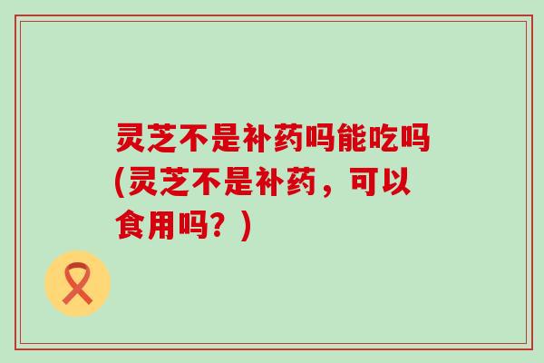 灵芝不是补药吗能吃吗(灵芝不是补药，可以食用吗？)