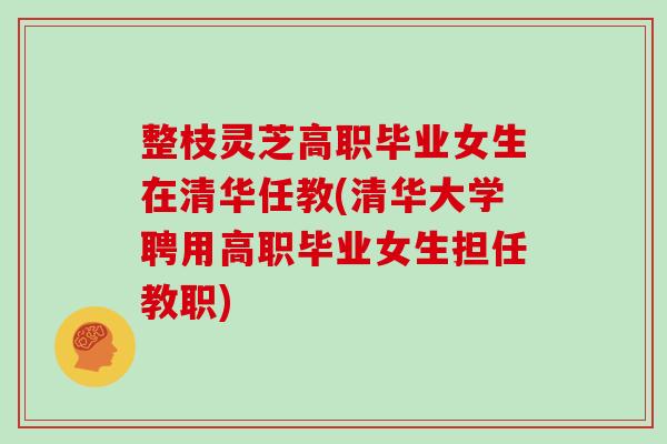 整枝灵芝高职毕业女生在清华任教(清华大学聘用高职毕业女生担任教职)