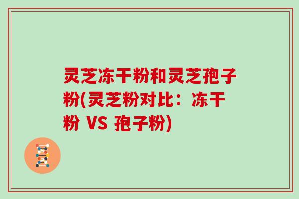 灵芝冻干粉和灵芝孢子粉(灵芝粉对比：冻干粉 VS 孢子粉)