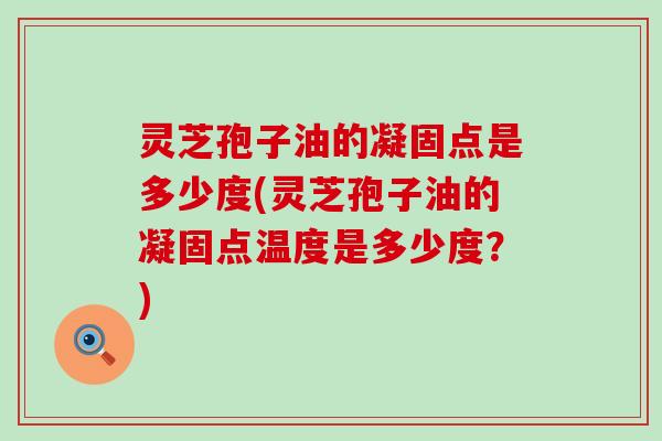 灵芝孢子油的凝固点是多少度(灵芝孢子油的凝固点温度是多少度？)