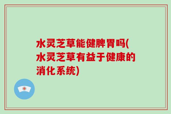 水灵芝草能健脾胃吗(水灵芝草有益于健康的消化系统)